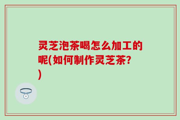 灵芝泡茶喝怎么加工的呢(如何制作灵芝茶？)