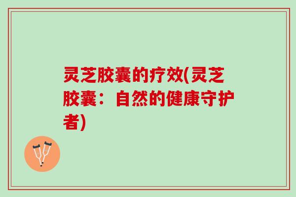 灵芝胶囊的疗效(灵芝胶囊：自然的健康守护者)