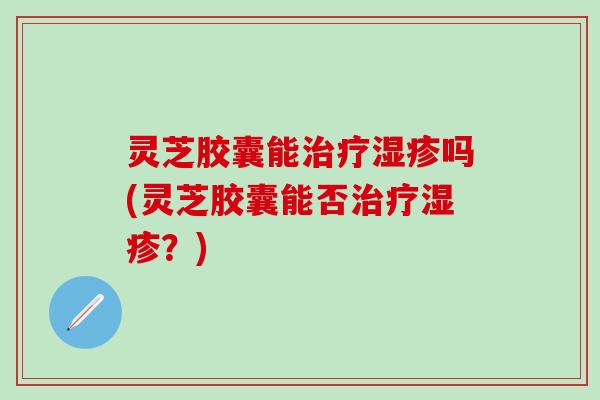 灵芝胶囊能治疗湿疹吗(灵芝胶囊能否治疗湿疹？)