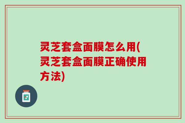 灵芝套盒面膜怎么用(灵芝套盒面膜正确使用方法)
