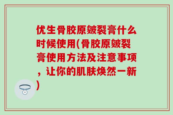 优生骨胶原皴裂膏什么时候使用(骨胶原皴裂膏使用方法及注意事项，让你的肌肤焕然一新)
