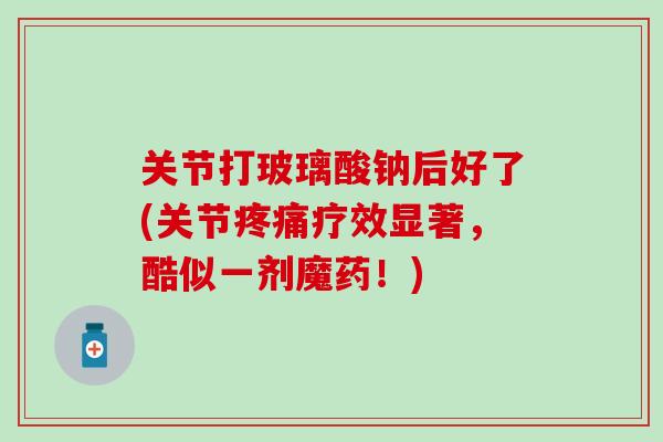 关节打玻璃酸钠后好了(关节疼痛疗效显著，酷似一剂魔药！)