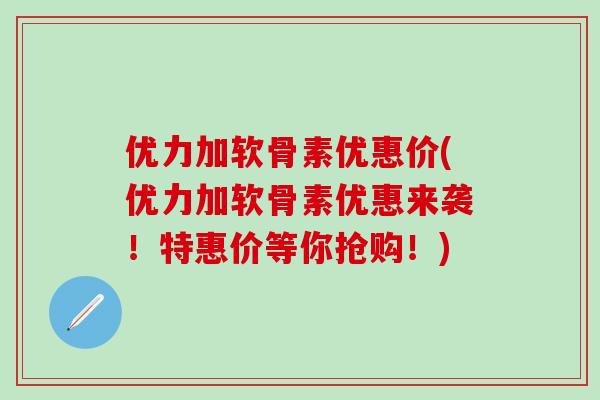 优力加软骨素优惠价(优力加软骨素优惠来袭！特惠价等你抢购！)