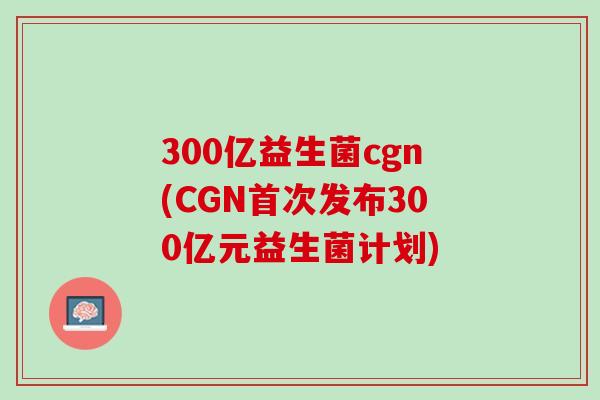 300亿益生菌cgn(CGN首次发布300亿元益生菌计划)