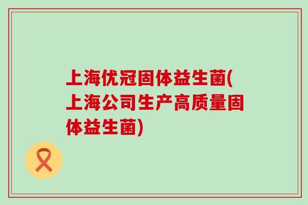 上海优冠固体益生菌(上海公司生产高质量固体益生菌)