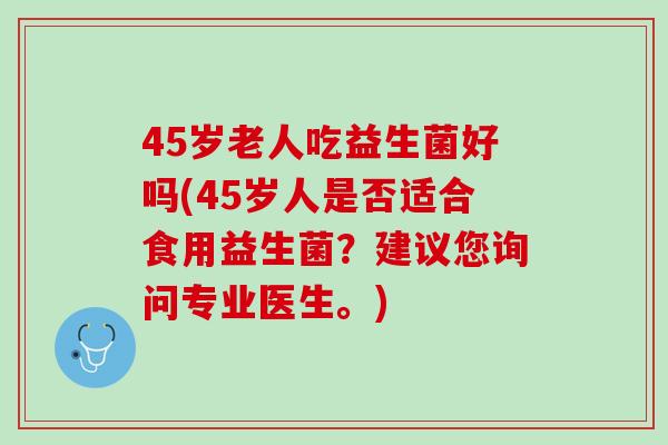 45岁老人吃益生菌好吗(45岁人是否适合食用益生菌？建议您询问专业医生。)