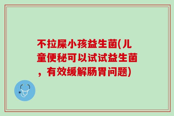 不拉屎小孩益生菌(儿童便秘可以试试益生菌，有效缓解肠胃问题)