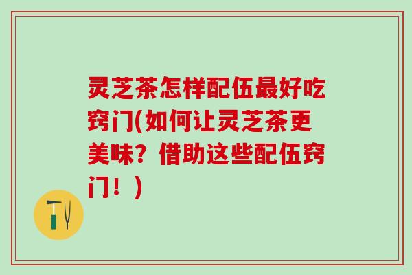 灵芝茶怎样配伍最好吃窍门(如何让灵芝茶更美味？借助这些配伍窍门！)