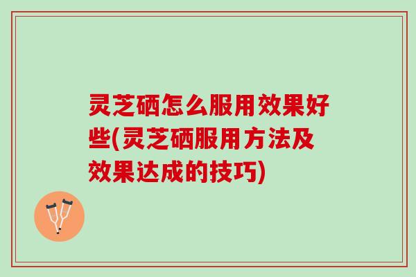 灵芝硒怎么服用效果好些(灵芝硒服用方法及效果达成的技巧)