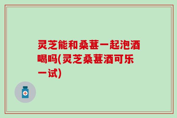 灵芝能和桑葚一起泡酒喝吗(灵芝桑葚酒可乐一试)