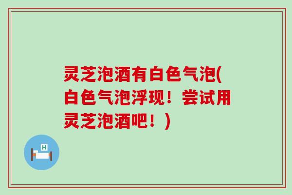 灵芝泡酒有白色气泡(白色气泡浮现！尝试用灵芝泡酒吧！)