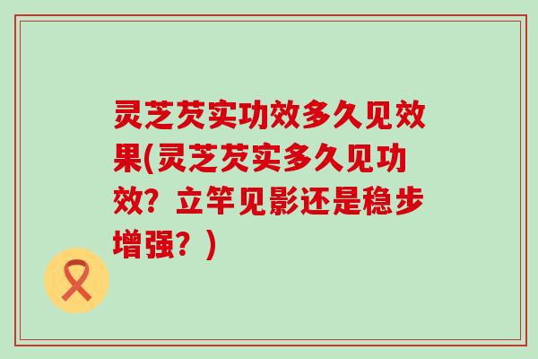 灵芝芡实功效多久见效果(灵芝芡实多久见功效？立竿见影还是稳步增强？)