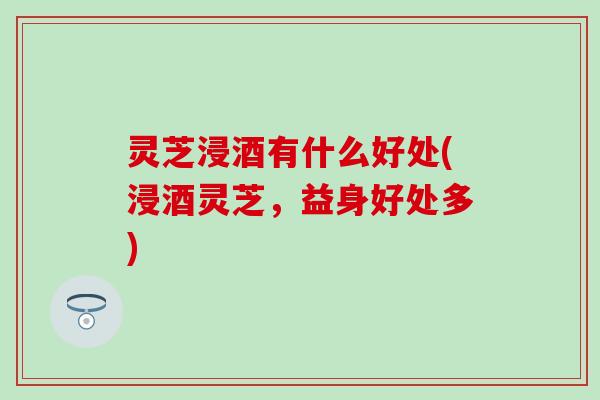 灵芝浸酒有什么好处(浸酒灵芝，益身好处多)