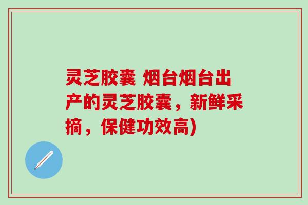 灵芝胶囊 烟台烟台出产的灵芝胶囊，新鲜采摘，保健功效高)