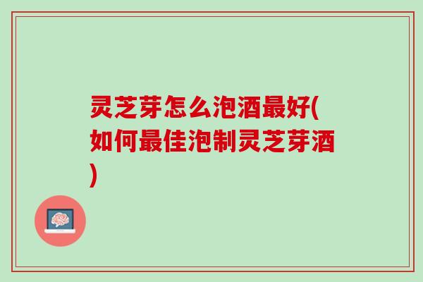 灵芝芽怎么泡酒最好(如何最佳泡制灵芝芽酒)