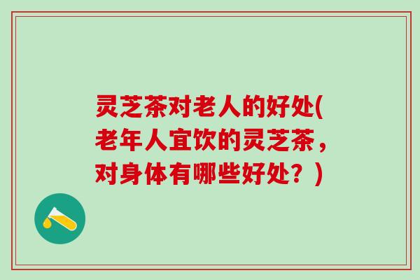 灵芝茶对老人的好处(老年人宜饮的灵芝茶，对身体有哪些好处？)