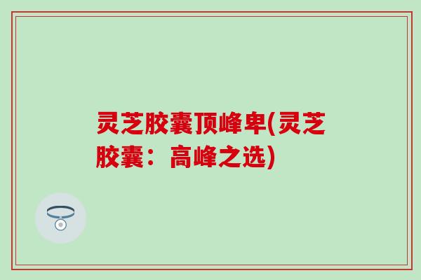 灵芝胶囊顶峰卑(灵芝胶囊：高峰之选)