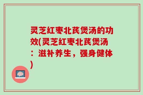 灵芝红枣北芪煲汤的功效(灵芝红枣北芪煲汤：滋补养生，强身健体)