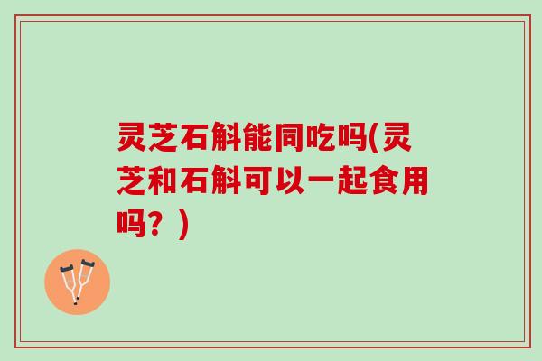 灵芝石斛能同吃吗(灵芝和石斛可以一起食用吗？)