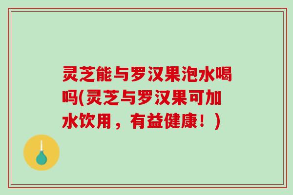 灵芝能与罗汉果泡水喝吗(灵芝与罗汉果可加水饮用，有益健康！)