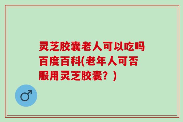 灵芝胶囊老人可以吃吗百度百科(老年人可否服用灵芝胶囊？)
