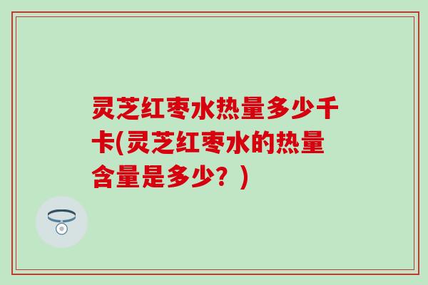 灵芝红枣水热量多少千卡(灵芝红枣水的热量含量是多少？)