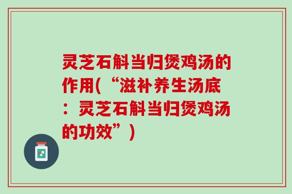 灵芝石斛当归煲鸡汤的作用(“滋补养生汤底：灵芝石斛当归煲鸡汤的功效”)