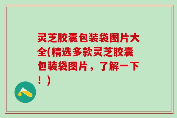 灵芝胶囊包装袋图片大全(精选多款灵芝胶囊包装袋图片，了解一下！)