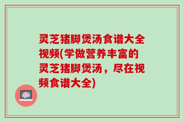 灵芝猪脚煲汤食谱大全视频(学做营养丰富的灵芝猪脚煲汤，尽在视频食谱大全)
