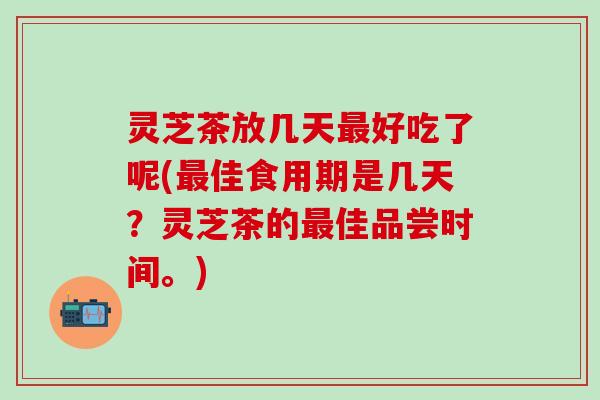 灵芝茶放几天最好吃了呢(最佳食用期是几天？灵芝茶的最佳品尝时间。)
