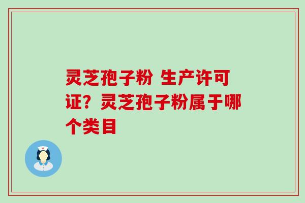 灵芝孢子粉 生产许可证？灵芝孢子粉属于哪个类目