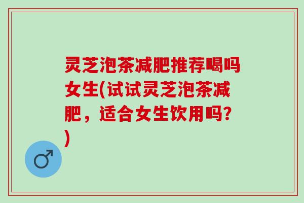 灵芝泡茶减肥推荐喝吗女生(试试灵芝泡茶减肥，适合女生饮用吗？)
