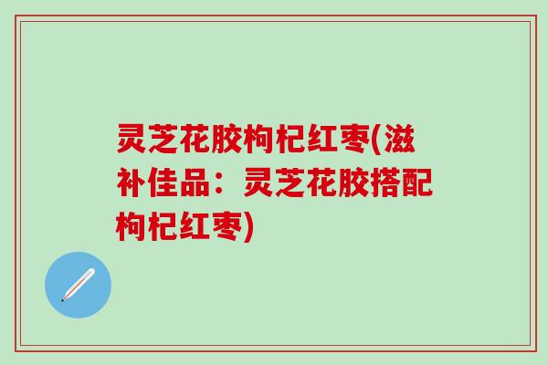 灵芝花胶枸杞红枣(滋补佳品：灵芝花胶搭配枸杞红枣)