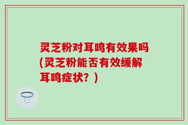 灵芝粉对耳鸣有效果吗(灵芝粉能否有效缓解耳鸣症状？)
