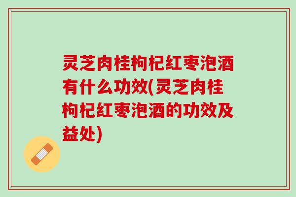灵芝肉桂枸杞红枣泡酒有什么功效(灵芝肉桂枸杞红枣泡酒的功效及益处)