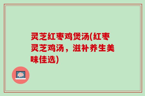灵芝红枣鸡煲汤(红枣灵芝鸡汤，滋补养生美味佳选)