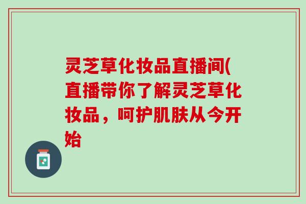 灵芝草化妆品直播间(直播带你了解灵芝草化妆品，呵护肌肤从今开始