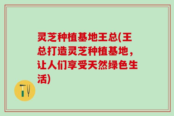 灵芝种植基地王总(王总打造灵芝种植基地，让人们享受天然绿色生活)