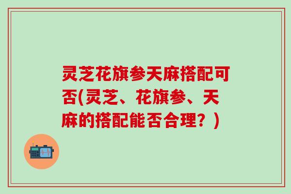灵芝花旗参天麻搭配可否(灵芝、花旗参、天麻的搭配能否合理？)