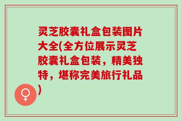 灵芝胶囊礼盒包装图片大全(全方位展示灵芝胶囊礼盒包装，精美独特，堪称完美旅行礼品)