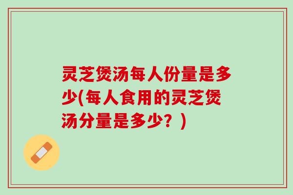 灵芝煲汤每人份量是多少(每人食用的灵芝煲汤分量是多少？)