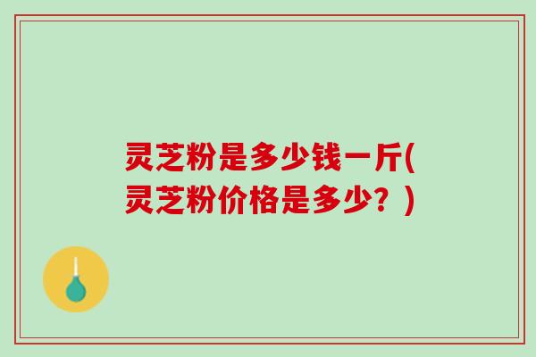 灵芝粉是多少钱一斤(灵芝粉价格是多少？)