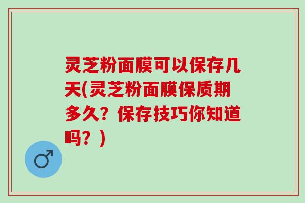 灵芝粉面膜可以保存几天(灵芝粉面膜保质期多久？保存技巧你知道吗？)