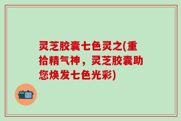 灵芝胶囊七色灵之(重拾精气神，灵芝胶囊助您焕发七色光彩)