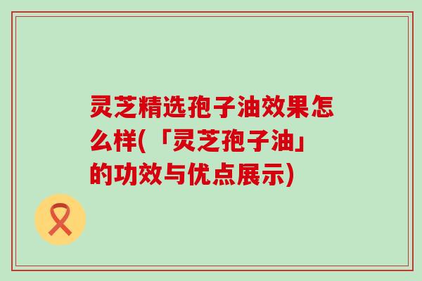 灵芝精选孢子油效果怎么样(「灵芝孢子油」的功效与优点展示)