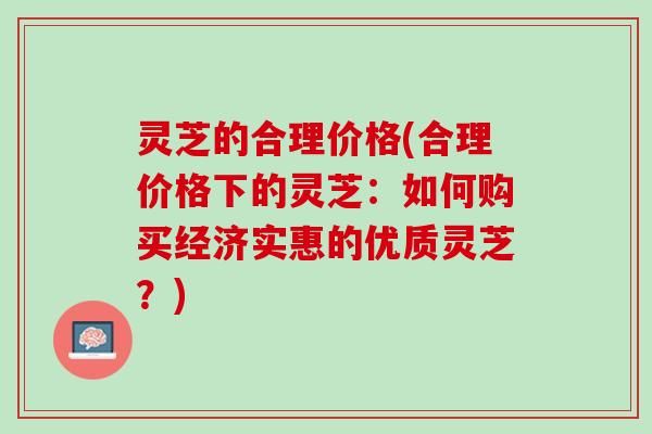 灵芝的合理价格(合理价格下的灵芝：如何购买经济实惠的优质灵芝？)