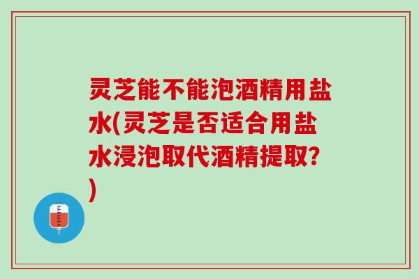 灵芝能不能泡酒精用盐水(灵芝是否适合用盐水浸泡取代酒精提取？)