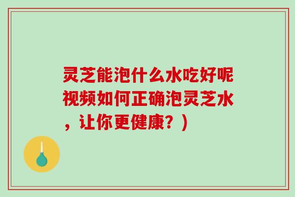 灵芝能泡什么水吃好呢视频如何正确泡灵芝水，让你更健康？)