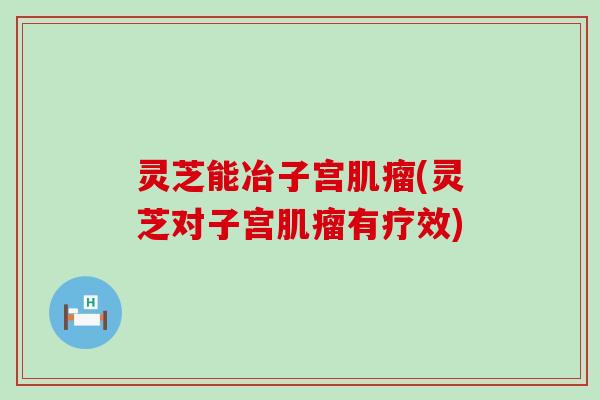 灵芝能冶子宫肌瘤(灵芝对子宫肌瘤有疗效)