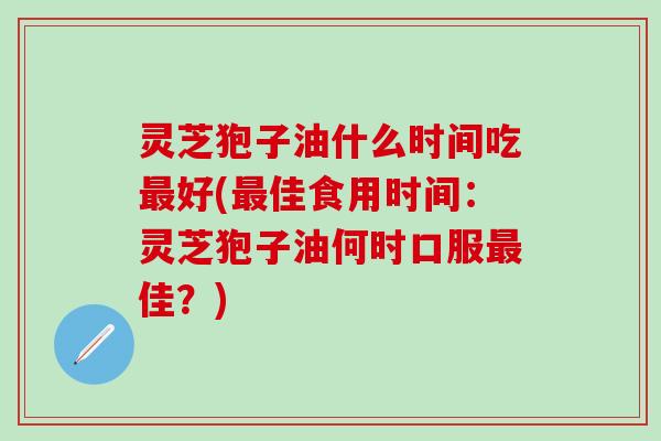 灵芝狍子油什么时间吃最好(最佳食用时间：灵芝狍子油何时口服最佳？)